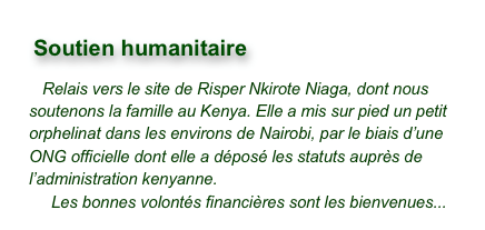 ￼
   Relais vers le site de Risper Nkirote Niaga, dont nous soutenons la famille au Kenya. Elle a mis sur pied un petit orphelinat dans les environs de Nairobi, par le biais d’une ONG officielle dont elle a déposé les statuts auprès de l’administration kenyanne.             
     Les bonnes volontés financières sont les bienvenues… 